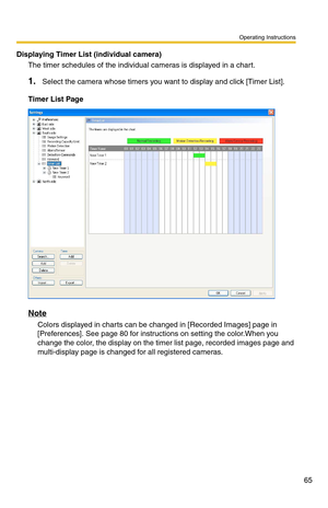 Page 65Operating Instructions
65
Displaying Timer List (individual camera)
The timer schedules of the individual cameras is displayed in a chart.
1.Select the camera whose timers you want to display and click [Timer List].
Timer List Page
Note
Colors displayed in charts can be changed in [Recorded Images] page in 
[Preferences]. See 
page 80 for instructions on setting the color.When you 
change the color, the display on the timer list page, recorded images page and 
multi-display page is changed for all...