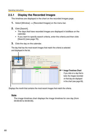 Page 68Operating Instructions
68
2.5.1 Display the Recorded Images 
The timelines are displayed in the chart on the recorded images page. 
1.Select [Window]  [Recorded Images] on the menu bar.
2.Click [Search].
 The days that have recorded images are displayed in boldface on the calendar.
 If you want to specify search criter ia, enter the criteria and then click 
[Search] (see 
page 70).
3.Click the day on the calendar.
Note
The image timelines chart displays the image timelines for one day (from 
00:00:00...