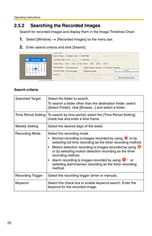 Page 70Operating Instructions
70
2.5.2 Searching the Recorded Images
Search for recorded images and display them in the Image Timelines Chart.
1.Select [Window]  [Recorded Images] on the menu bar.
2.Enter search criteria and click [Search].
Search criteria
Searched Target Select the folder to search.
To search a folder other than the destination folder, select 
[Select Folder], click [Browse...] and select a folder.
Time Period SettingTo search by time period, select the [Time Period Setting] 
check box and...