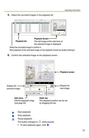 Page 73Operating Instructions
73
5.Select the recorded images in the playback list.
6.Confirm the selected image on the playback screen.
 Start playback.
 Stop playback.
 Pause playback.
The button changes to  while paused. 
To start playback again, click .
Playback Screen
The still image at the start time of 
the selected image is displayed.Playback list
Select the recorded image to confirm it.
Start playback of the recorded image on the playback screen by double-clicking it.
Edit menu
Edit the displayed...