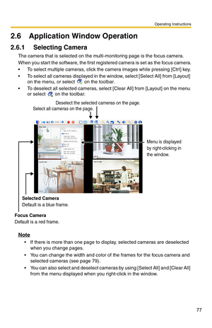 Page 77Operating Instructions
77
2.6 Application Window Operation
2.6.1 Selecting Camera
The camera that is selected on the multi-monitoring page is the focus camera.
When you start the software, the first regi stered camera is set as the focus camera.
 To select multiple cameras, click the camera images while pressing [Ctrl] key.
 To select all cameras displayed in the wi ndow, select [Select All] from [Layout] 
on the menu, or select 
 on the toolbar.
 To deselect all selected cameras, select  [Clear All]...