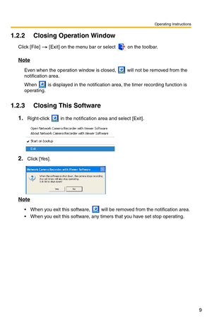 Page 9Operating Instructions
9
1.2.2 Closing Operation Window
Click [File]  [Exit] on the menu bar or select  on the toolbar.
Note
Even when the operation window is closed,  will not be removed from the 
notification area. 
When  is displayed in the notification ar ea, the timer recording function is 
operating.
1.2.3 Closing This Software
1.Right-click  in the notification area and select [Exit].
2.Click [Yes].
Note
 When you exit this software,  will be removed from the notification area.
 When you exit...