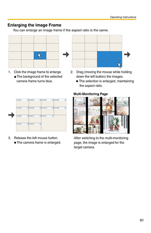 Page 81Operating Instructions
81
Enlarging the Image Frame 
You can enlarge an image frame if the aspect ratio is the same.
1.  Click the image frame to enlarge.
 The background of the selected 
camera frame turns blue. 2.  Drag (moving the mouse while holding 
down the left button) the images.
 The selection is enlarged, maintaining 
    the aspect ratio.
3.  Release the left mouse button.   The camera frame is enlarged.
 Multi-Monitoring Page
After switching to the multi-monitoring 
page, the image is...