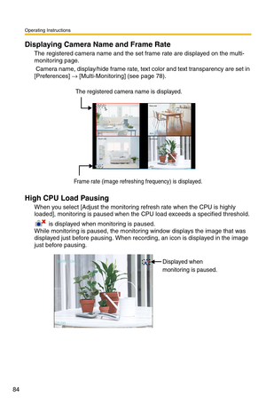 Page 84Operating Instructions
84
Displaying Camera Name and Frame Rate
The registered camera name and the set frame rate are displayed on the multi-
monitoring page.
 Camera name, display/hide frame rate, text color and text transparency are set in 
[Preferences] 
→ [Multi-Monitoring] (see page 78). 
High CPU Load Pausing
When you select [Adjust the monitoring refresh rate when the CPU is highly 
loaded], monitoring is paused when the CPU load exceeds a specified threshold.
 
 is displayed when monitoring is...