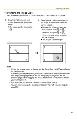 Page 85Operating Instructions
85
Rearranging the Image Order
You can rearrange the order of camera images on the multi-monitoring page.
Note
 If there are several pages to display, use the [Page Down] and [Page Up] keys 
to change pages.
 
To rearrange the selected image with the one of the camera displayed in the 
next page, press [Page Down] (for the next page) or [Page Up] (for the 
previous page) while dragging the image, then drop it at the location where 
you want to place it. 
 The new order is...