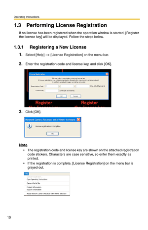 Page 10Operating Instructions
10
1.3 Performing License Registration
If no license has been registered when the operation window is started, [Register 
the license key] will be displayed. Follow the steps below.
1.3.1 Registering a New License
1.Select [Help]  [License Registration] on the menu bar.
2.Enter the registration code and license key, and click [OK].
3.Click [OK].
Note
 The registration code and license key are shown on the attached registration 
code stickers. Characters are case sensitive, so...