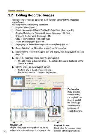 Page 92Operating Instructions
92
2.7 Editing Recorded Images
Recorded images can be edited on the [Playback Screen] of the [Recorded 
Images] page. 
 
You can perform the following operations.
 Playback (See page 73)
 File Conversion (to MPG/JPG/WAV/ASF/AVI files) (See page 93)
 Copying/Deleting the Recorded Images (See page 101, 103)
 Changing the Keyword (See page 104)
 Copy to the Clipboard (See page 105)
 Take a Snapshot (See page 105)
 Displaying the Recorded Image Information (See page 107)...