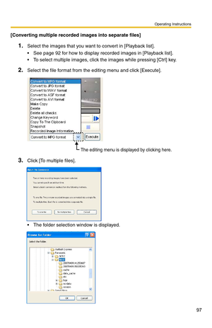 Page 97Operating Instructions
97
[Converting multiple recorded images into separate files]
1.Select the images that you want to convert in [Playback list].
 See page 92 for how to display recorded images in [Playback list].
 To select multiple images, click the images while pressing [Ctrl] key.
2.Select the file format from the editing menu and click [Execute].
3.Click [To multiple files].
 The folder selection window is displayed.
The editing menu is displayed by clicking here. 