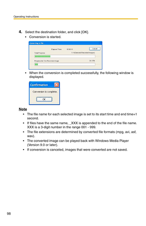 Page 98Operating Instructions
98
4.Select the destination folder, and click [OK].
 Conversion is started.
 When the conversion is completed successfully, the following window is displayed.
Note
 The file name for each selected image is set to its start time and end time+1 
second.
 If files have the same name, _XXX is appended to the end of the file name. XXX is a 3-digit number  in the range 001 - 999.
 The file extensions are determined by converted file formats (mpg, avi, asf, 
wav).
 The converted...