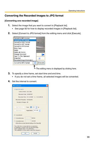 Page 99Operating Instructions
99
Converting the Recorded Images to JPG format
[Converting one recorded image]
1.Select the image that you want to convert in [Playback list].
 See page 92 for how to display recorded images in [Playback list].
2.Select [Convert to JPG format] from the editing menu and click [Execute].
3.To specify a time frame, set start time and end time. 
 If you do not set a time frame, all selected images will be converted.
4.Set the interval to convert.
The editing menu is displayed by...