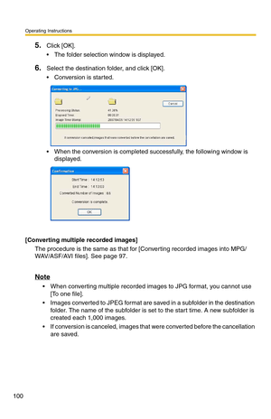 Page 100Operating Instructions
100
5.Click [OK].
 The folder selection window is displayed.
6.Select the destination folder, and click [OK].
 Conversion is started.
 When the conversion is completed successfully, the following window is displayed.
[Converting multiple recorded images]
The procedure is the same as that for [Converting recorded images into MPG/
WAV/ASF/AVI files]. See page 
97.
Note
 When converting multiple recorded images to JPG format, you cannot use 
[To one file].
 Images converted to...