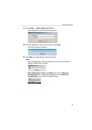 Page 19Operating Instructions
19
4.Select [Help]  [Enter Registration Code...].
 Enter Registration Information window appears.
5.Enter the registration code and the password. Click [OK].
 Information dialog box appears.
6.Click [OK] and restart Network Camera Recorder.
Notes
 When the registration code and password are wrong, Error dialog box 
appears. Reenter them correctly.
[Enter Registration Code] at the [Help] menu turns to [Revert to 
Unregistered] when completing the registration. Select [Revert to...