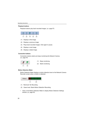 Page 28Operating Instructions
28
Playback buttons
Playback buttons play back recorded images. (  page 57)
Connection buttons
Connection buttons starts and stops monitoring the Network Camera. 
(  page 44)
Motion Detection Meter
Motion Detection Meter displays a motion detection level on the Network Camera 
Recorder screen when a motion is detected.
 Click on the Motion Detection Meter to display Motion Detection Settings 
window. (  page 53) (1) Displays a first image.
(2) Displays a previous image.
(3) Plays...