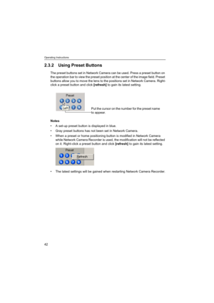 Page 42Operating Instructions
42
2.3.2 Using Preset Buttons
The preset buttons set in Network Camera can be used. Press a preset button on 
the operation bar to view the preset position at the center of the image field. Preset 
buttons allow you to move the lens to the positions set in Network Camera. Right-
click a preset button and click [refresh] to gain its latest setting.
Notes
 A set-up preset button is displayed in blue.
 Gray preset buttons has not been set in Network Camera.
 When a preset or home...