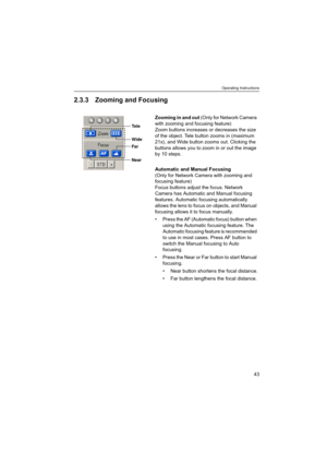 Page 43Operating Instructions
43
2.3.3 Zooming and Focusing
Zooming in and out (Only for Network Camera 
with zooming and focusing feature) 
Zoom buttons increases or decreases the size 
of the object. Tele button zooms in (maximum 
21x), and Wide button zooms out. Clicking the 
buttons allows you to zoom in or out the image 
by 10 steps.
Automatic and Manual Focusing 
(Only for Network Camera with zooming and 
focusing feature) 
Focus buttons adjust the focus. Network 
Camera has Automatic and Manual focusing...