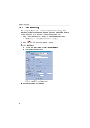 Page 54Operating Instructions
54
2.4.6 Timer Recording
You can specify the day of the week and period of time for recording. Timer 
Recording can be used with Motion Detection Recording. The image in which the 
motion is detected will be recorded in the specified period of time.
1.Click Camera Preview in the Camera List and select Network Camera.
 The frame of the selected Camera Preview turns blue.
2.Click   to stop monitoring Network Cameras.
3.Click [Edit Cam].
 You can also select [Edit]  [Edit Current...