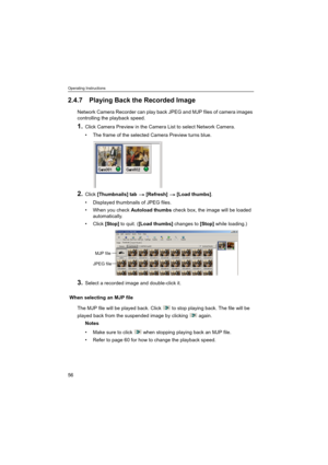 Page 56Operating Instructions
56
2.4.7 Playing Back the Recorded Image
Network Camera Recorder can play back JPEG and MJP files of camera images 
controlling the playback speed.
1.Click Camera Preview in the Camera List to select Network Camera.
 The frame of the selected Camera Preview turns blue.
2.Click [Thumbnails] tab  [Refresh]  [Load thumbs].
 Displayed thumbnails of JPEG files.
 When you check Autoload thumbs check box, the image will be loaded 
automatically.
Click [Stop] to quit. ([Load thumbs]...