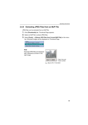 Page 59Operating Instructions
59
2.4.9 Extracting JPEG Files from an MJP File
JPEG files can be extracted from an MJP file.
1.Click [Thumbnails] tab. Thumbnail Page appears.
2.Select an MJP file to extract JPEG files.
3.Select [Tools]  [Extract JPG Files from Current MJP File] on the menu 
bar. Extracted images will be displayed on Thumbnail Page.
Note
Extracted JPEG files are displayed 
with a filename as shown in the 
right image.
e.g., March 27th 17:00-00001
Date, time and
frame number 