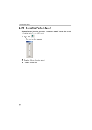 Page 60Operating Instructions
60
2.4.10 Controlling Playback Speed
Network Camera Recorder can control the playback speed. You can also control 
while playing back recorded images.
1.Right-click .
 The next window appears.
2.Drag the slider and control speed.
3.Click the close button. 