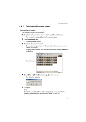 Page 61Operating Instructions
61
2.4.11 Deleting the Recorded Image
Deleting selected images
The unwanted images can be deleted.
1.Click Camera Preview in the Camera List to select Network Camera.
 The frame of the selected Camera Preview turns blue.
2.Click [Thumbnails] tab.
 Thumbnails Page appears.
3.Select recorded images to delete.
 The selected images display the filename with outline characters on a 
colored background.
 To select several images, click recorded images while pressing [Shift] key 
or...