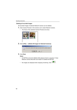 Page 62Operating Instructions
62
Deleting all recorded images
All recorded images of selected Network Camera can be deleted.
1.Click Camera Preview in the Camera List to select Network Camera.
 The frame of the selected Camera Preview turns blue.
2.Select [File]  [Delete All Images for Selected Cameras].
3.Click [Yes].
Notes
 An MJP file cannot be deleted while playing it back or pausing it. Close 
Network Camera Recorder and restart it to delete the MJP file.
 No images are displayed when stopping...