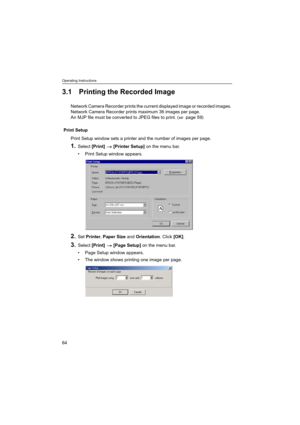Page 64Operating Instructions
64
3.1 Printing the Recorded Image
Network Camera Recorder prints the current displayed image or recorded images. 
Network Camera Recorder prints maximum 36 images per page.
An MJP file must be converted to JPEG files to print. (  page 59)
Print Setup
Print Setup window sets a printer and the number of images per page.
1.Select [Print]  [Printer Setup] on the menu bar.
 Print Setup window appears.
2.Set Printer, Paper Size and Orientation. Click [OK].
3.Select [Print]  [Page...