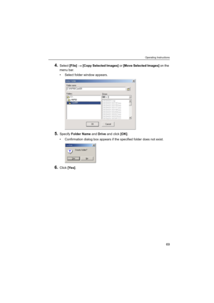 Page 69Operating Instructions
69
4.Select [File]  [Copy Selected Images] or [Move Selected Images] on the 
menu bar.
 Select folder window appears.
5.Specify Folder Name and Drive and click [OK].
 Confirmation dialog box appears if the specified folder does not exist.
6.Click [Yes]. 