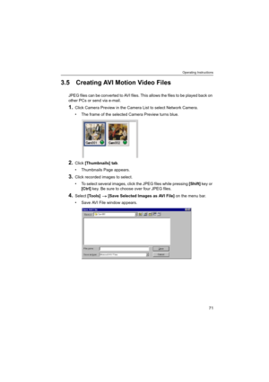 Page 71Operating Instructions
71
3.5 Creating AVI Motion Video Files
JPEG files can be converted to AVI files. This allows the files to be played back on 
other PCs or send via e-mail.
1.Click Camera Preview in the Camera List to select Network Camera.
 The frame of the selected Camera Preview turns blue.
2.Click [Thumbnails] tab.
 Thumbnails Page appears.
3.Click recorded images to select.
 To select several images, click the JPEG files while pressing [Shift] key or 
[Ctrl] key. Be sure to choose over four...