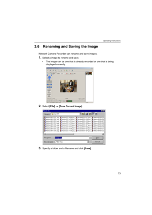 Page 73Operating Instructions
73
3.6 Renaming and Saving the Image
Network Camera Recorder can rename and save images.
1.Select a image to rename and save.
 The image can be one that is already recorded or one that is being 
displayed currently.
2.Select [File]  [Save Current Image].
3.Specify a folder and a filename and click [Save]. 