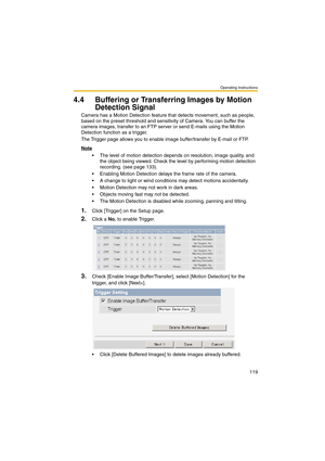 Page 127Operating Instructions
119
4.4 Buffering or Transferring Images by Motion 
Detection Signal
Camera has a Motion Detection feature that detects movement, such as people, 
based on the preset threshold and sensitivity of Camera. You can buffer the 
camera images, transfer to an FTP server or send E-mails using the Motion 
Detection function as a trigger.
The Trigger page allows you to enable image buffer/transfer by E-mail or FTP.
Note
 The level of motion detection depends on resolution, image quality,...