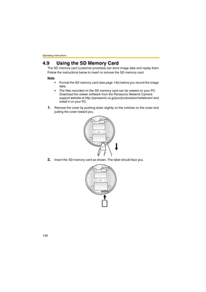 Page 148Operating Instructions
140
4.9 Using the SD Memory Card
The SD memory card (customer-provided) can store image data and replay them.
Follow the instructions below to insert or remove the SD memory card.
Note
 Format the SD memory card (see page 142) before you record the image 
data.
 The files recorded on the SD memory card can be viewed on your PC. 
Download the viewer software from the Panasonic Network Camera 
support website at http://panasonic.co.jp/pcc/products/en/netwkcam/ and 
install it on...