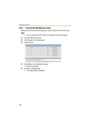 Page 150Operating Instructions
142
4.9.1 Format the SD Memory Card
Before you record the camera image, you need to format the SD memory card.
Note
 You can confirm the SD memory card capacity on the Status page.
1.Insert the SD memory card.
2.Click [Trigger] on the Setup page.
3.Click [Format].
4.Click [OK] on the confirmation window.
 Format is complete.
5.Click [Go to Trigger page].
 The Trigger page is displayed. 