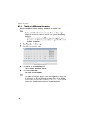 Page 152Operating Instructions
144
4.9.3 Stop the SD Memory Recording
After you stop the SD memory recording, remove the SD memory card.
Note
 You can confirm the SD memory card capacity on the Status page.
 Images will be recorded to the SD memory card again by the following 
operations.
– If the camera is restarted, the SD memory recording starts again.
– If you remove the SD memory card and insert it again, the SD memory 
recording starts again.
1.Click [Trigger] on the Setup page.
2.Click [SD video...