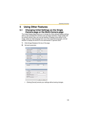 Page 153Operating Instructions
145
5 Using Other Features
5.1 Changing Initial Settings on the Single 
Camera page or the Multi-Camera page
The Image Display page allows you to change the initial settings (display settings 
when a user accesses the camera) such as image resolution, image quality and 
the refresh interval. Also, you can set whether to display a time stamp on the 
image, select an initial language from one of the supported languages, and set 
whether to display the banner for the administrator or...