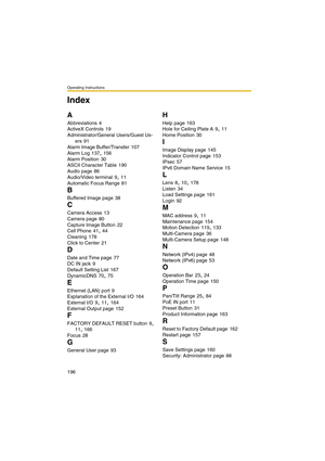 Page 204Operating Instructions
196
A
Abbreviations 4
ActiveX Controls
 19
Administrator/General Users/Guest Us-
ers
 91
Alarm Image Buffer/Transfer
 107
Alarm Log
 137, 156
Alarm Position
 30
ASCII Character Table
 190
Audio page
 86
Audio/Video terminal
 9, 11
Automatic Focus Range
 81
B
Buffered Image page 38
C
Camera Access 13
Camera page
 80
Capture Image Button
 22
Cell Phone
 41, 44
Cleaning
 178
Click to Center
 21
D
Date and Time page 77
DC IN jack
 9
Default Setting List
 167
DynamicDNS
 70, 75
E...