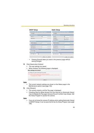 Page 57Operating Instructions
49
4.Click [Save] when finished.
 The new settings are saved.
 When finished, the following page is displayed. 
Note
 The current network settings are shown on the Status page in the 
Maintenance section (see page 155).
5.Click [Restar t].
 The camera restarts, and the Top page is displayed.
 Checking [Yes] for [Allow Access from the Internet] on [Automatic Setup] 
may not display the Top page, because the port number may change. Use 
the Setup Program to access the camera....