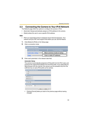 Page 61Operating Instructions
53
2.3 Connecting the Camera to Your IPv6 Network
The Network page offers two options to configure the camera in IPv6.
 [Automatic Setup] automatically assigns an IPv6 address to the camera.
 [Static] allows the user to use a specific IPv6 address.
Note
 IPv6 is an expanded protocol created for future Internet expansion. Your 
network and your ISP must support IPv6 before you can use this feature.
1.Click [Network (IPv6)] on the Setup page.
2.Click a connection mode.
3.Enter...