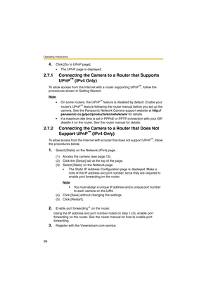 Page 76Operating Instructions
68
4.Click [Go to UPnP page].
 The UPnP page is displayed.
2.7.1 Connecting the Camera to a Router that Supports 
UPnP
™ (IPv4 Only)
To allow access from the Internet with a router supporting UPnP™, follow the 
procedures shown in Getting Started.
Note
 On some routers, the UPnP™ feature is disabled by default. Enable your 
routers UPnP™ feature following the router manual before you set up the 
camera. See the Panasonic Network Camera support website at http://...