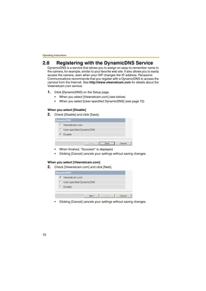 Page 78Operating Instructions
70
2.8 Registering with the DynamicDNS Service
DynamicDNS is a service that allows you to assign an easy-to-remember name to 
the camera, for example, similar to your favorite web site. It also allows you to easily 
access the camera, even when your ISP changes the IP address. Panasonic 
Communications recommends that you register with a DynamicDNS to access the 
camera from the Internet. See http://www.viewnetcam.com for details about the 
Viewnetcam.com service.
1.Click...