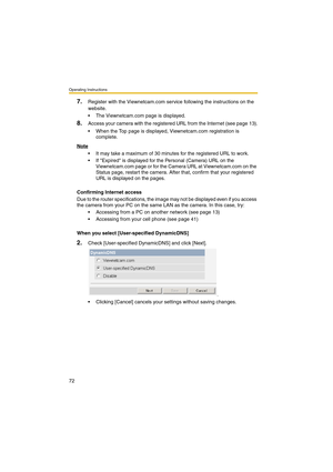 Page 80Operating Instructions
72
7.Register with the Viewnetcam.com service following the instructions on the 
website.
 The Viewnetcam.com page is displayed.
8.Access your camera with the registered URL from the Internet (see page 13).
 When the Top page is displayed, Viewnetcam.com registration is 
complete.
Note
 It may take a maximum of 30 minutes for the registered URL to work.
 If Expired is displayed for the Personal (Camera) URL on the 
Viewnetcam.com page or for the Camera URL at Viewnetcam.com on...
