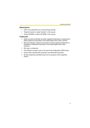 Page 12Operating Instructions
4
Abbreviations
 UPnP is the abbreviation for Universal Plug and Play.
 Network Camera is called Camera in this manual.
 Setup CD-ROM is called CD-ROM in this manual.
Trademarks
 Adobe, Acrobat and Reader are either registered trademarks or trademarks of 
Adobe Systems Incorporated in the United States and/or other countries.
 Microsoft, Windows, Hotmail and ActiveX are either registered trademarks or 
trademarks of Microsoft Corporation in the United States and/or other...