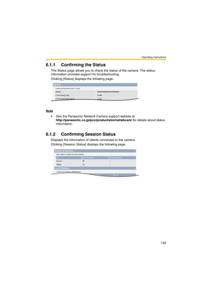 Page 150Operating Instructions
142
6.1.1 Confirming the Status
The Status page allows you to check the status of the camera. The status 
information provides support for troubleshooting.
Clicking [Status] displays the following page.
Note
 See the Panasonic Network Camera support website at 
http://panasonic.co.jp/pcc/products/en/netwkcam/ for details about status 
information.
6.1.2 Confirming Session Status
Displays the information of clients connected to the camera.
Clicking [Session Status] displays the...