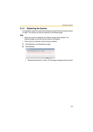 Page 152Operating Instructions
144
6.1.4 Restarting the Camera
It is possible to restart the camera by turning the camera off and turning the camera 
on again. The camera can also be restarted on the Restart page.
Note
 When the camera is restarted, the buffered images will be deleted. The 
buffered images on the SD memory card are not deleted. 
 If the camera is restarted, all alarm logs are deleted.
1.Click [Restart] on the Maintenance page.
2.Click [Restart].
 Restarting takes about 1 minute. The Top page...