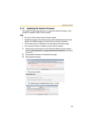 Page 153Operating Instructions
145
6.1.5 Updating the Camera Firmware
The Update Firmware page allows you to update the camera’s firmware. If new 
firmware is available, install it into the camera.
Note
 Do not turn off the power during a firmware update.
 All buffered images on the internal memory will be deleted after the firmware 
update. The buffered images on the SD memory card are not deleted.
 The firmware version is displayed on the Top page and the Status page.
 If the cameras firmware is updated,...