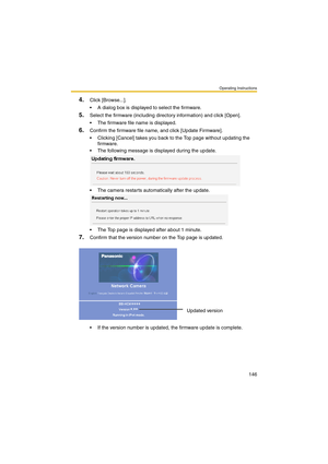Page 154Operating Instructions
146
4.Click [Browse...].
 A dialog box is displayed to select the firmware.
5.Select the firmware (including directory information) and click [Open].
 The firmware file name is displayed.
6.Confirm the firmware file name, and click [Update Firmware].
 Clicking [Cancel] takes you back to the Top page without updating the 
firmware.
 The following message is displayed during the update.
 The camera restarts automatically after the update.
 The Top page is displayed after about...