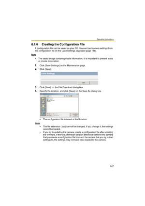 Page 155Operating Instructions
147
6.1.6 Creating the Configuration File
A configuration file can be saved on your PC. You can load camera settings from 
the configuration file on the Load Settings page (see page 148).
Note
 The saved image contains private information. It is important to prevent leaks 
of private information.
1.Click [Save Settings] on the Maintenance page.
2.Click [Save].
3.Click [Save] on the File Download dialog box.
4.Specify the location, and click [Save] on the Save As dialog box.
 The...