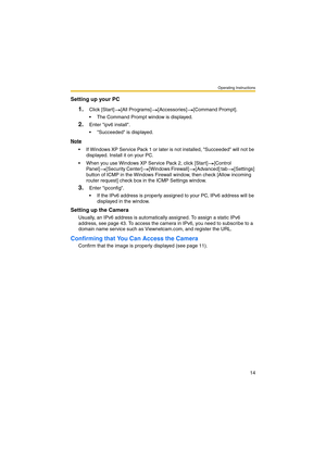 Page 22Operating Instructions
14
Setting up your PC
1.Click [Start] [All Programs] [Accessories] [Command Prompt].
 The Command Prompt window is displayed.
2.Enter ipv6 install.
 Succeeded is displayed.
Note
 If Windows XP Service Pack 1 or later is not installed, Succeeded will not be 
displayed. Install it on your PC.
 When you use Windows XP Service Pack 2, click [Start] [Control 
Panel] [Security Center] [Windows Firewall] [Advanced] tab [Settings] 
button of ICMP in the Windows Firewall window, then...