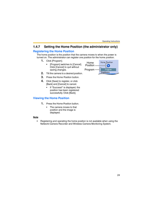 Page 32Operating Instructions
24
1.4.7 Setting the Home Position (the administrator only)
Registering the Home Position
The home position is the position that the camera moves to when the power is 
turned on. The administrator can register one position for the home position.
Viewing the Home Position
Note
 Registering and operating the home position is not available when using the 
Network Camera Recorder and Wireless Camera Monitoring System.
1.Click [Program].
 [Program] switches to [Cancel]. 
Click...