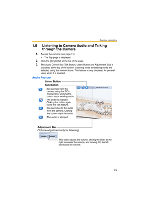 Page 33Operating Instructions
25
1.5 Listening to Camera Audio and Talking 
through the Camera
1.Access the camera (see page 11).
 The Top page is displayed.
2.Click the [Single] tab at the top of the page.
3.The Audio Control Bar (Talk Button, Listen Button and Adjustment Bar) is 
displayed at the top of the screen. Listening mode and talking mode are 
selected using the relevant icons. This feature is only displayed for general 
users when it is enabled.
Audio Feature
Talk Button
Listen Button
Adjustment...