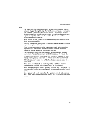 Page 34Operating Instructions
26
Note
 The Talk button and Listen button cannot be used simultaneously. The Talk 
feature is stopped during listening. The Talk feature can be used by only one 
user at a time. The Listen feature can be used by a maximum of 10 users 
simultaneously. If the audio breaks up, reduce the maximum bandwidth (see 
page 41 or page 46). In this case, the number of users who can listen 
simultaneously is also reduced.
 Audio features such as camera microphone sensitivity can be set up on...